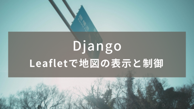 【Django】Leafletで地図の表示と制御